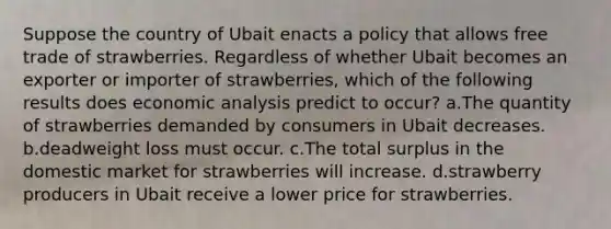 Suppose the country of Ubait enacts a policy that allows free trade of strawberries. Regardless of whether Ubait becomes an exporter or importer of strawberries, which of the following results does economic analysis predict to occur? a.The quantity of strawberries demanded by consumers in Ubait decreases. b.deadweight loss must occur. c.The total surplus in the domestic market for strawberries will increase. d.strawberry producers in Ubait receive a lower price for strawberries.