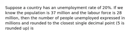 Suppose a country has an <a href='https://www.questionai.com/knowledge/kh7PJ5HsOk-unemployment-rate' class='anchor-knowledge'>unemployment rate</a> of 20%. If we know the population is 37 million and the labour force is 28 million, then the number of people unemployed expressed in millions and rounded to the closest single <a href='https://www.questionai.com/knowledge/kuXXuLpqqD-decimal-point' class='anchor-knowledge'>decimal point</a> (5 is rounded up) is