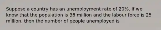 Suppose a country has an unemployment rate of 20%. If we know that the population is 38 million and the labour force is 25 million, then the number of people unemployed is