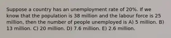 Suppose a country has an unemployment rate of 20%. If we know that the population is 38 million and the labour force is 25 million, then the number of people unemployed is A) 5 million. B) 13 million. C) 20 million. D) 7.6 million. E) 2.6 million.