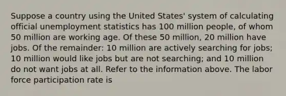 Suppose a country using the United​ States' system of calculating official unemployment statistics has 100 million​ people, of whom 50 million are working age. Of these 50​ million, 20 million have jobs. Of the​ remainder: 10 million are actively searching for​ jobs; 10 million would like jobs but are not​ searching; and 10 million do not want jobs at all. Refer to the information above. The labor force participation rate is