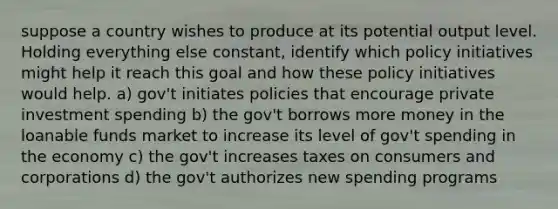 suppose a country wishes to produce at its potential output level. Holding everything else constant, identify which policy initiatives might help it reach this goal and how these policy initiatives would help. a) gov't initiates policies that encourage private investment spending b) the gov't borrows more money in the loanable funds market to increase its level of gov't spending in the economy c) the gov't increases taxes on consumers and corporations d) the gov't authorizes new spending programs