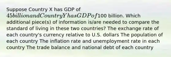 Suppose Country X has GDP of 45 billion and Country Y has GDP of100 billion. Which additional piece(s) of information is/are needed to compare the standard of living in these two countries? The exchange rate of each country's currency relative to U.S. dollars The population of each country The inflation rate and unemployment rate in each country The trade balance and national debt of each country