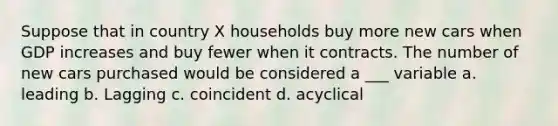 Suppose that in country X households buy more new cars when GDP increases and buy fewer when it contracts. The number of new cars purchased would be considered a ___ variable a. leading b. Lagging c. coincident d. acyclical