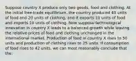 Suppose country X produce only two goods, food and clothing. At the initial free-trade equilibrium, the country produced 40 units of food and 20 units of clothing, and it exports 10 units of food and imports 10 units of clothing. Now suppose technological innovation in country X leads to a balanced growth while leaving the relative prices of food and clothing unchanged in the international market. Production of food in country X rises to 50 units and production of clothing rises to 25 units. If consumption of food rises to 42 units, we can most reasonably conclude that the: