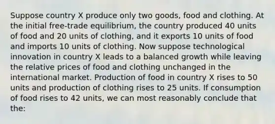 Suppose country X produce only two goods, food and clothing. At the initial free-trade equilibrium, the country produced 40 units of food and 20 units of clothing, and it exports 10 units of food and imports 10 units of clothing. Now suppose technological innovation in country X leads to a balanced growth while leaving the relative prices of food and clothing unchanged in the international market. Production of food in country X rises to 50 units and production of clothing rises to 25 units. If consumption of food rises to 42 units, we can most reasonably conclude that the: