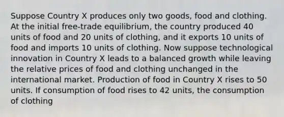 Suppose Country X produces only two goods, food and clothing. At the initial free-trade equilibrium, the country produced 40 units of food and 20 units of clothing, and it exports 10 units of food and imports 10 units of clothing. Now suppose technological innovation in Country X leads to a balanced growth while leaving the relative prices of food and clothing unchanged in the international market. Production of food in Country X rises to 50 units. If consumption of food rises to 42 units, the consumption of clothing