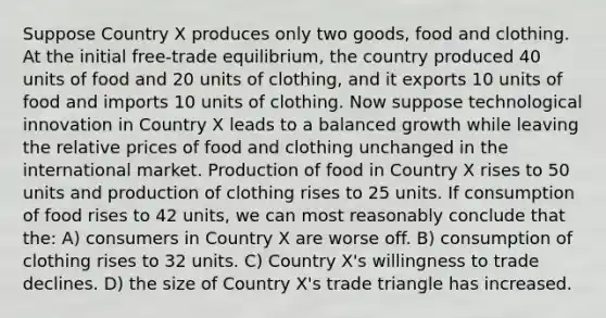 Suppose Country X produces only two goods, food and clothing. At the initial free-trade equilibrium, the country produced 40 units of food and 20 units of clothing, and it exports 10 units of food and imports 10 units of clothing. Now suppose technological innovation in Country X leads to a balanced growth while leaving the relative prices of food and clothing unchanged in the international market. Production of food in Country X rises to 50 units and production of clothing rises to 25 units. If consumption of food rises to 42 units, we can most reasonably conclude that the: A) consumers in Country X are worse off. B) consumption of clothing rises to 32 units. C) Country X's willingness to trade declines. D) the size of Country X's trade triangle has increased.