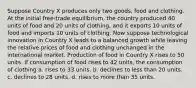 Suppose Country X produces only two goods, food and clothing. At the initial free-trade equilibrium, the country produced 40 units of food and 20 units of clothing, and it exports 10 units of food and imports 10 units of clothing. Now suppose technological innovation in Country X leads to a balanced growth while leaving the relative prices of food and clothing unchanged in the international market. Production of food in Country X rises to 50 units. If consumption of food rises to 42 units, the consumption of clothing a. rises to 33 units. b. declines to less than 20 units. c. declines to 28 units. d. rises to more than 35 units.