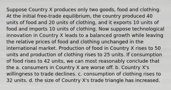 Suppose Country X produces only two goods, food and clothing. At the initial free-trade equilibrium, the country produced 40 units of food and 20 units of clothing, and it exports 10 units of food and imports 10 units of clothing. Now suppose technological innovation in Country X leads to a balanced growth while leaving the relative prices of food and clothing unchanged in the international market. Production of food in Country X rises to 50 units and production of clothing rises to 25 units. If consumption of food rises to 42 units, we can most reasonably conclude that the a. consumers in Country X are worse off. b. Country X's willingness to trade declines. c. consumption of clothing rises to 32 units. d. the size of Country X's trade triangle has increased.