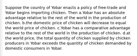 Suppose the country of Yobar enacts a policy of free-trade and Yobar begins importing chicken. Then a.Yobar has an absolute advantage relative to the rest of the world in the production of chicken. b.the domestic price of chicken will decrease to equal the world price of chicken. c.Yobar has a comparative advantage relative to the rest of the world in the production of chicken. d.at the world price, the total quantity of chicken supplied by chicken producers in Yobar exceeds the quantity of chicken demanded by domestic consumers in Yobar.