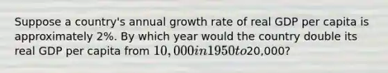 Suppose a country's annual growth rate of real GDP per capita is approximately 2%. By which year would the country double its real GDP per capita from 10,000 in 1950 to20,000?