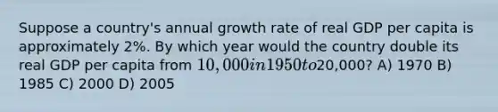 Suppose a country's annual growth rate of real GDP per capita is approximately 2%. By which year would the country double its real GDP per capita from 10,000 in 1950 to20,000? A) 1970 B) 1985 C) 2000 D) 2005