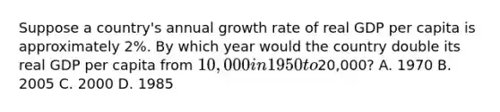 Suppose a country's annual growth rate of real GDP per capita is approximately 2%. By which year would the country double its real GDP per capita from 10,000 in 1950 to20,000? A. 1970 B. 2005 C. 2000 D. 1985