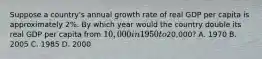 Suppose a country's annual growth rate of real GDP per capita is approximately 2%. By which year would the country double its real GDP per capita from 10,000 in 1950 to20,000? A. 1970 B. 2005 C. 1985 D. 2000