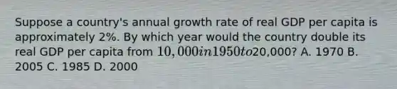 Suppose a country's annual growth rate of real GDP per capita is approximately 2%. By which year would the country double its real GDP per capita from 10,000 in 1950 to20,000? A. 1970 B. 2005 C. 1985 D. 2000