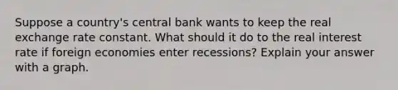 Suppose a country's central bank wants to keep the real exchange rate constant. What should it do to the real interest rate if foreign economies enter recessions? Explain your answer with a graph.