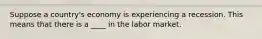 Suppose a country's economy is experiencing a recession. This means that there is a ____ in the labor market.