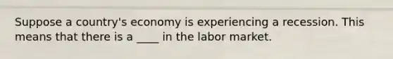 Suppose a country's economy is experiencing a recession. This means that there is a ____ in the labor market.