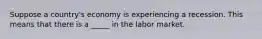 Suppose a country's economy is experiencing a recession. This means that there is a _____ in the labor market.