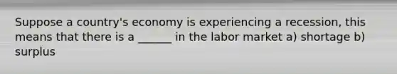 Suppose a country's economy is experiencing a recession, this means that there is a ______ in the labor market a) shortage b) surplus