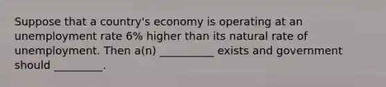 Suppose that a country's economy is operating at an unemployment rate 6% higher than its natural rate of unemployment. Then a(n) __________ exists and government should _________.