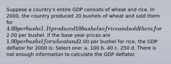 Suppose a country's entire GDP consists of wheat and rice. In 2000, the country produced 20 bushels of wheat and sold them for 4.00 per bushel. It produced 10 bushels of rice and sold them for2.00 per bushel. If the base year prices are 1.00 per bushel for wheat and2.00 per bushel for rice, the GDP deflator for 2000 is: Select one: a. 100 b. 40 c. 250 d. There is not enough information to calculate the GDP deflator.