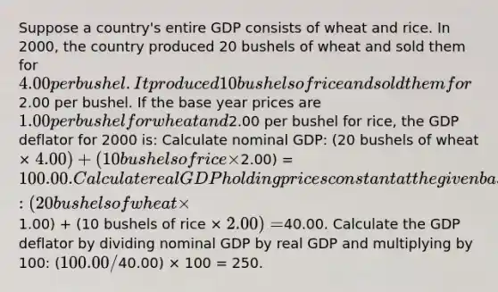 Suppose a country's entire GDP consists of wheat and rice. In 2000, the country produced 20 bushels of wheat and sold them for 4.00 per bushel. It produced 10 bushels of rice and sold them for2.00 per bushel. If the base year prices are 1.00 per bushel for wheat and2.00 per bushel for rice, the GDP deflator for 2000 is: Calculate nominal GDP: (20 bushels of wheat × 4.00) + (10 bushels of rice ×2.00) =100.00. Calculate real GDP holding prices constant at the given base year prices: (20 bushels of wheat ×1.00) + (10 bushels of rice × 2.00) =40.00. Calculate the GDP deflator by dividing nominal GDP by real GDP and multiplying by 100: (100.00/40.00) × 100 = 250.