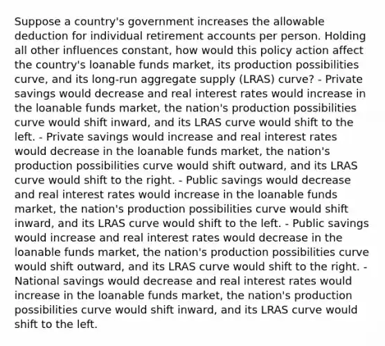 Suppose a country's government increases the allowable deduction for individual retirement accounts per person. Holding all other influences constant, how would this policy action affect the country's loanable funds market, its production possibilities curve, and its long-run aggregate supply (LRAS) curve? - Private savings would decrease and real interest rates would increase in the loanable funds market, the nation's production possibilities curve would shift inward, and its LRAS curve would shift to the left. - Private savings would increase and real interest rates would decrease in the loanable funds market, the nation's production possibilities curve would shift outward, and its LRAS curve would shift to the right. - Public savings would decrease and real interest rates would increase in the loanable funds market, the nation's production possibilities curve would shift inward, and its LRAS curve would shift to the left. - Public savings would increase and real interest rates would decrease in the loanable funds market, the nation's production possibilities curve would shift outward, and its LRAS curve would shift to the right. - National savings would decrease and real interest rates would increase in the loanable funds market, the nation's production possibilities curve would shift inward, and its LRAS curve would shift to the left.