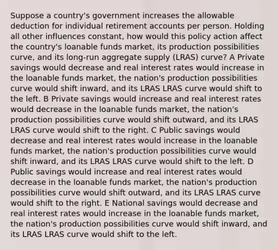 Suppose a country's government increases the allowable deduction for individual retiremen<a href='https://www.questionai.com/knowledge/k7x83BRk9p-t-accounts' class='anchor-knowledge'>t accounts</a> per person. Holding all other influences constant, how would this policy action affect the country's loanable funds market, its production possibilities curve, and its long-run aggregate supply (LRAS) curve? A Private savings would decrease and real interest rates would increase in the loanable funds market, the nation's production possibilities curve would shift inward, and its LRAS LRAS curve would shift to the left. B Private savings would increase and real interest rates would decrease in the loanable funds market, the nation's production possibilities curve would shift outward, and its LRAS LRAS curve would shift to the right. C Public savings would decrease and real interest rates would increase in the loanable funds market, the nation's production possibilities curve would shift inward, and its LRAS LRAS curve would shift to the left. D Public savings would increase and real interest rates would decrease in the loanable funds market, the nation's production possibilities curve would shift outward, and its LRAS LRAS curve would shift to the right. E National savings would decrease and real interest rates would increase in the loanable funds market, the nation's production possibilities curve would shift inward, and its LRAS LRAS curve would shift to the left.