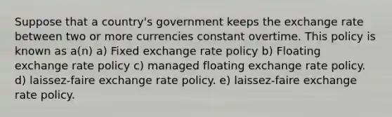 Suppose that a country's government keeps the exchange rate between two or more currencies constant overtime. This policy is known as a(n) a) Fixed exchange rate policy b) Floating exchange rate policy c) managed floating exchange rate policy. d) laissez-faire exchange rate policy. e) laissez-faire exchange rate policy.