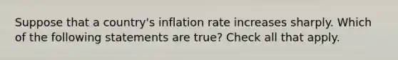 Suppose that a country's inflation rate increases sharply. Which of the following statements are true? Check all that apply.