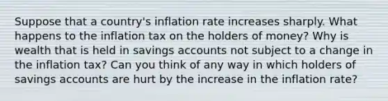 Suppose that a country's inflation rate increases sharply. What happens to the inflation tax on the holders of money? Why is wealth that is held in savings accounts not subject to a change in the inflation tax? Can you think of any way in which holders of savings accounts are hurt by the increase in the inflation rate?