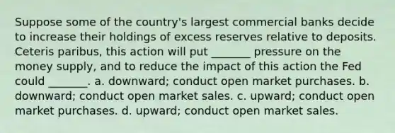 Suppose some of the country's largest commercial banks decide to increase their holdings of excess reserves relative to deposits. Ceteris paribus, this action will put _______ pressure on the money supply, and to reduce the impact of this action the Fed could _______. a. downward; conduct open market purchases. b. downward; conduct open market sales. c. upward; conduct open market purchases. d. upward; conduct open market sales.