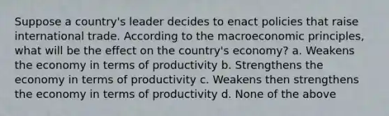 Suppose a country's leader decides to enact policies that raise international trade. According to the macroeconomic principles, what will be the effect on the country's economy? a. Weakens the economy in terms of productivity b. Strengthens the economy in terms of productivity c. Weakens then strengthens the economy in terms of productivity d. None of the above