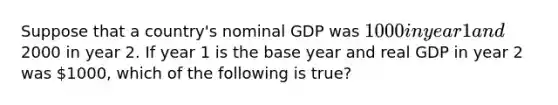 Suppose that a country's nominal GDP was 1000 in year 1 and2000 in year 2. If year 1 is the base year and real GDP in year 2 was 1000, which of the following is true?