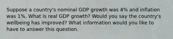 Suppose a country's nominal GDP growth was 4% and inflation was 1%. What is real GDP growth? Would you say the country's wellbeing has improved? What information would you like to have to answer this question.