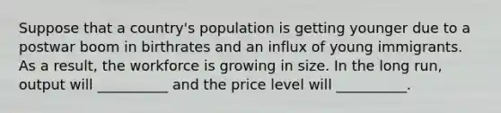 Suppose that a country's population is getting younger due to a postwar boom in birthrates and an influx of young immigrants. As a result, the workforce is growing in size. In the long run, output will __________ and the price level will __________.