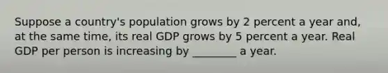 Suppose a country's population grows by 2 percent a year and, at the same time, its real GDP grows by 5 percent a year. Real GDP per person is increasing by ________ a year.