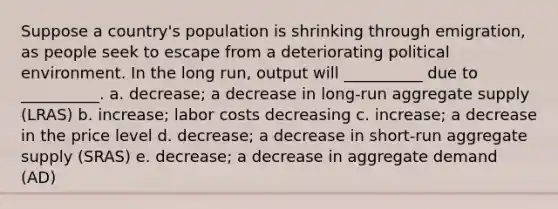 Suppose a country's population is shrinking through emigration, as people seek to escape from a deteriorating political environment. In the long run, output will __________ due to __________. a. decrease; a decrease in long-run aggregate supply (LRAS) b. increase; labor costs decreasing c. increase; a decrease in the price level d. decrease; a decrease in short-run aggregate supply (SRAS) e. decrease; a decrease in <a href='https://www.questionai.com/knowledge/kXfli79fsU-aggregate-demand' class='anchor-knowledge'>aggregate demand</a> (AD)