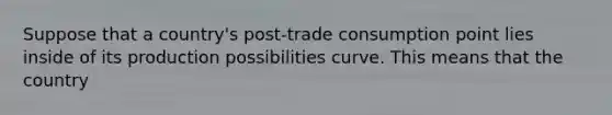 Suppose that a country's post-trade consumption point lies inside of its production possibilities curve. This means that the country