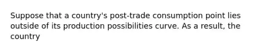 Suppose that a country's post-trade consumption point lies outside of its production possibilities curve. As a result, the country