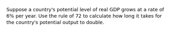 Suppose a country's potential level of real GDP grows at a rate of 6% per year. Use the rule of 72 to calculate how long it takes for the country's potential output to double.