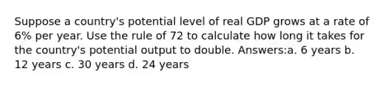 Suppose a country's potential level of real GDP grows at a rate of 6% per year. Use the rule of 72 to calculate how long it takes for the country's potential output to double. Answers:a. 6 years b. 12 years c. 30 years d. 24 years