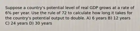 Suppose a country's potential level of real GDP grows at a rate of 6% per year. Use the rule of 72 to calculate how long it takes for the country's potential output to double. A) 6 years B) 12 years C) 24 years D) 30 years