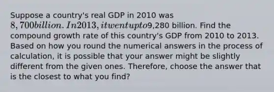 Suppose a country's real GDP in 2010 was 8,700 billion. In 2013, it went up to9,280 billion. Find the compound growth rate of this country's GDP from 2010 to 2013. Based on how you round the numerical answers in the process of calculation, it is possible that your answer might be slightly different from the given ones. Therefore, choose the answer that is the closest to what you find?