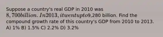 Suppose a country's real GDP in 2010 was 8,700 billion. In 2013, it went up to9,280 billion. Find the compound growth rate of this country's GDP from 2010 to 2013. A) 1% B) 1.5% C) 2.2% D) 3.2%