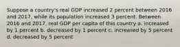 Suppose a country's real GDP increased 2 percent between 2016 and 2017, while its population increased 3 percent. Between 2016 and 2017, real GDP per capita of this country a. increased by 1 percent b. decreased by 1 percent c. increased by 5 percent d. decreased by 5 percent