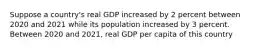 Suppose a country's real GDP increased by 2 percent between 2020 and 2021 while its population increased by 3 percent. Between 2020 and 2021, real GDP per capita of this country