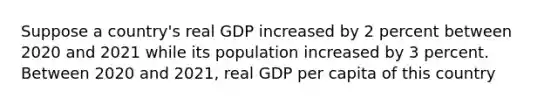 Suppose a country's real GDP increased by 2 percent between 2020 and 2021 while its population increased by 3 percent. Between 2020 and 2021, real GDP per capita of this country